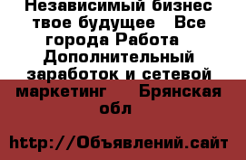 Независимый бизнес-твое будущее - Все города Работа » Дополнительный заработок и сетевой маркетинг   . Брянская обл.